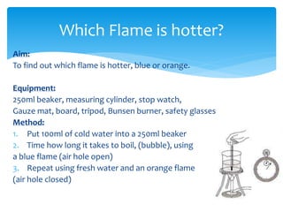 Which Flame is hotter? 
Aim: 
To find out which flame is hotter, blue or orange. 
Equipment: 
250ml beaker, measuring cylinder, stop watch, 
Gauze mat, board, tripod, Bunsen burner, safety glasses 
Method: 
1. Put 100ml of cold water into a 250ml beaker 
2. Time how long it takes to boil, (bubble), using 
a blue flame (air hole open) 
3. Repeat using fresh water and an orange flame 
(air hole closed) 
 