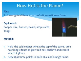 How Hot is the Flame? 
Aim: 
To investigate different parts of a Bunsen Burner flame 
Equipment: 
Copper wire, Bunsen, board, stop watch 
Tongs 
Method: 
1. Hold the cold copper wire at the top of the barrel, time 
how long it takes to glow red hot, observe and record 
where it glows 
2. Repeat at three points in both blue and orange flame 
 