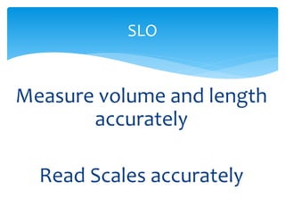 SLO 
Measure volume and length 
accurately 
Read Scales accurately 
 