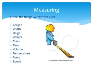 List all the things we can measure: 
 Length 
 Width 
 Height 
 Weight 
 Mass 
 Time 
 Volume 
 Temperature 
 Force 
 Speed 
Measuring 
 