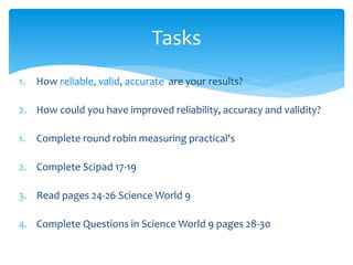 Tasks 
1. How reliable, valid, accurate are your results? 
2. How could you have improved reliability, accuracy and validity? 
1. Complete round robin measuring practical's 
2. Complete Scipad 17-19 
3. Read pages 24-26 Science World 9 
4. Complete Questions in Science World 9 pages 28-30 
 
