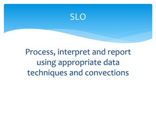 SLO 
Process, interpret and report 
using appropriate data 
techniques and convections 
 
