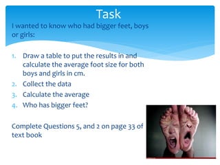 Task 
I wanted to know who had bigger feet, boys 
or girls: 
1. Draw a table to put the results in and 
calculate the average foot size for both 
boys and girls in cm. 
2. Collect the data 
3. Calculate the average 
4. Who has bigger feet? 
Complete Questions 5, and 2 on page 33 of 
text book 
 