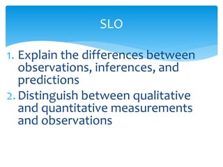 SLO 
1. Explain the differences between 
observations, inferences, and 
predictions 
2. Distinguish between qualitative 
and quantitative measurements 
and observations 
 