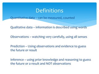 Definitions 
Quantitative data – can be measured, counted 
Qualitative data – information is described using words 
Observations – watching very carefully, using all senses 
Prediction – Using observations and evidence to guess 
the future or result 
Inference – using prior knowledge and reasoning to guess 
the future or a result and NOT observations 
 