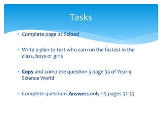 Tasks 
 Complete page 22 Scipad 
 Write a plan to test who can run the fastest in the 
class, boys or girls 
 Copy and complete question 3 page 33 of Year 9 
Science World 
 Complete questions Answers only 1-5 pages 32-33 
 