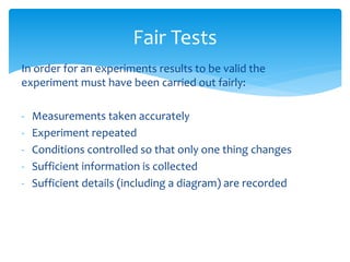Fair Tests 
In order for an experiments results to be valid the 
experiment must have been carried out fairly: 
- Measurements taken accurately 
- Experiment repeated 
- Conditions controlled so that only one thing changes 
- Sufficient information is collected 
- Sufficient details (including a diagram) are recorded 
 
