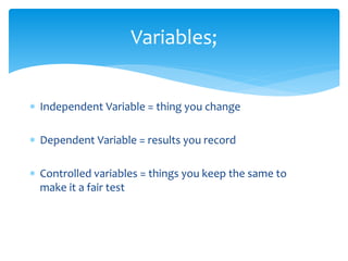 Variables; 
 Independent Variable = thing you change 
 Dependent Variable = results you record 
 Controlled variables = things you keep the same to 
make it a fair test 
 