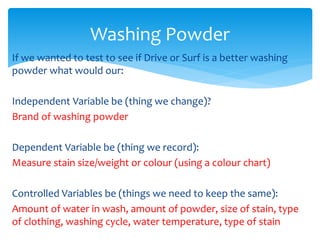 Washing Powder 
If we wanted to test to see if Drive or Surf is a better washing 
powder what would our: 
Independent Variable be (thing we change)? 
Brand of washing powder 
Dependent Variable be (thing we record): 
Measure stain size/weight or colour (using a colour chart) 
Controlled Variables be (things we need to keep the same): 
Amount of water in wash, amount of powder, size of stain, type 
of clothing, washing cycle, water temperature, type of stain 
 
