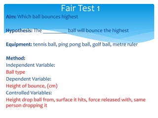 Fair Test 1 
Aim: Which ball bounces highest 
Hypothesis: The _________ ball will bounce the highest 
Equipment: tennis ball, ping pong ball, golf ball, metre ruler 
Method: 
Independent Variable: 
Ball type 
Dependent Variable: 
Height of bounce, (cm) 
Controlled Variables: 
Height drop ball from, surface it hits, force released with, same 
person dropping it 
 