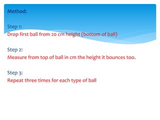 Method: 
Step 1: 
Drop first ball from 20 cm height (bottom of ball) 
Step 2: 
Measure from top of ball in cm the height it bounces too. 
Step 3: 
Repeat three times for each type of ball 
 