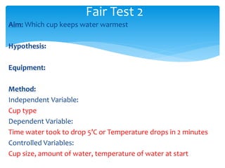 Fair Test 2 
Aim: Which cup keeps water warmest 
Hypothesis: 
Equipment: 
Method: 
Independent Variable: 
Cup type 
Dependent Variable: 
Time water took to drop 5’C or Temperature drops in 2 minutes 
Controlled Variables: 
Cup size, amount of water, temperature of water at start 
 
