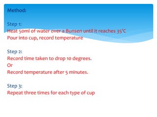 Method: 
Step 1: 
Heat 50ml of water over a Bunsen until it reaches 35’C 
Pour into cup, record temperature 
Step 2: 
Record time taken to drop 10 degrees. 
Or 
Record temperature after 5 minutes. 
Step 3: 
Repeat three times for each type of cup 
 