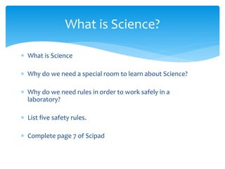 What is Science? 
 What is Science 
 Why do we need a special room to learn about Science? 
 Why do we need rules in order to work safely in a 
laboratory? 
 List five safety rules. 
 Complete page 7 of Scipad 
 