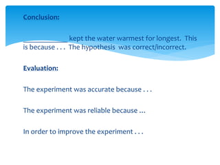 Conclusion: 
____________ kept the water warmest for longest. This 
is because . . . The hypothesis was correct/incorrect. 
Evaluation: 
The experiment was accurate because . . . 
The experiment was reliable because … 
In order to improve the experiment . . . 
 