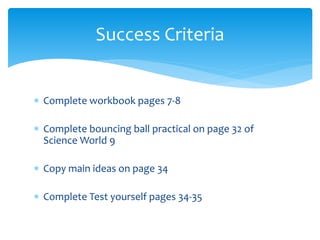 Success Criteria 
 Complete workbook pages 7-8 
 Complete bouncing ball practical on page 32 of 
Science World 9 
 Copy main ideas on page 34 
 Complete Test yourself pages 34-35 
 