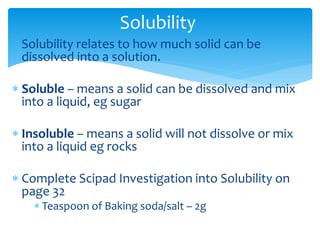Solubility 
 Solubility relates to how much solid can be 
dissolved into a solution. 
 Soluble – means a solid can be dissolved and mix 
into a liquid, eg sugar 
 Insoluble – means a solid will not dissolve or mix 
into a liquid eg rocks 
 Complete Scipad Investigation into Solubility on 
page 32 
 Teaspoon of Baking soda/salt – 2g 
 