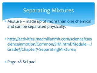 Separating Mixtures 
 Mixture – made up of more than one chemical 
and can be separated physically. 
 http://activities.macmillanmh.com/science/ca/s 
cienceinmotion/Common/SIM.html?Module=../ 
Grade5/Chapter7-SeparatingMixtures/ 
 Page 28 Sci pad 
 