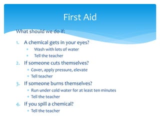 What should we do if: 
1. A chemical gets in your eyes? 
 Wash with lots of water 
 Tell the teacher 
2. If someone cuts themselves? 
 Cover, apply pressure, elevate 
 Tell teacher 
3. If someone burns themselves? 
 Run under cold water for at least ten minutes 
 Tell the teacher 
4. If you spill a chemical? 
 Tell the teacher 
First Aid 
 