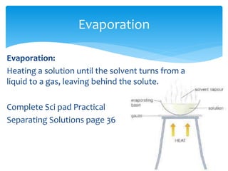 Evaporation 
Evaporation: 
Heating a solution until the solvent turns from a 
liquid to a gas, leaving behind the solute. 
Complete Sci pad Practical 
Separating Solutions page 36 
 