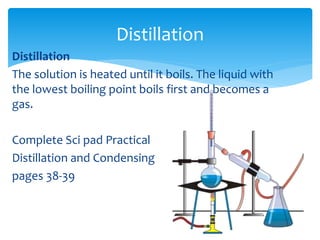 Distillation 
Distillation 
The solution is heated until it boils. The liquid with 
the lowest boiling point boils first and becomes a 
gas. 
Complete Sci pad Practical 
Distillation and Condensing 
pages 38-39 
 