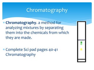 Chromatography 
 Chromatography. a method for 
analyzing mixtures by separating 
them into the chemicals from which 
they are made. 
 Complete Sci pad pages 40-41 
Chromatography 
 