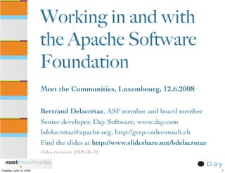 Working in and with
                         the Apache Software
                         Foundation
                         Meet the Communities, Luxembourg, 12.6.2008

                         Bertrand Delacrétaz, ASF member and board member
                         Senior developer, Day Software, www.day.com
                         bdelacretaz@apache.org, http://grep.codeconsult.ch
                         Find the slides at http://www.slideshare.net/bdelacretaz
                         slides revision: 2008-06-10


Tuesday, June 10, 2008                                                              1