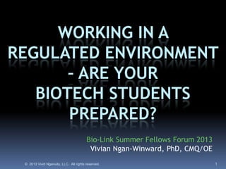 © 2013 Vivid Ngenuity, LLC. All rights reserved. 1
Bio-Link Summer Fellows Forum 2013
Vivian Ngan-Winward, PhD, CMQ/OE
WORKING IN A
REGULATED ENVIRONMENT
– ARE YOUR
BIOTECH STUDENTS
PREPARED?
 