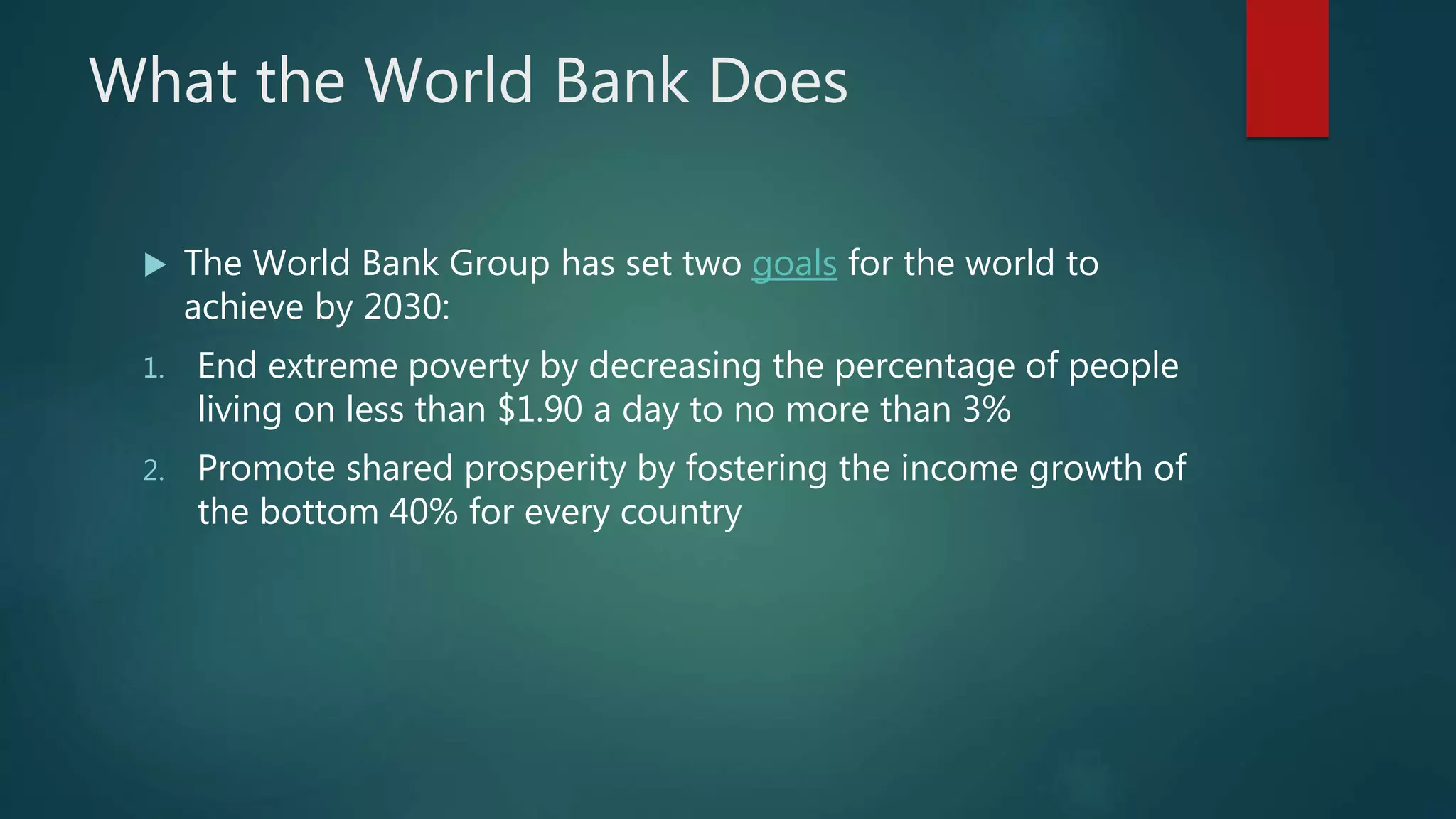 What the World Bank Does
The World Bank Group has set two goals for the world to
achieve by 2030:
1. End extreme poverty by decreasing the percentage of people
living on less than $1.90 a day to no more than 3%
2. Promote shared prosperity by fostering the income growth of
the bottom 40% for every country
