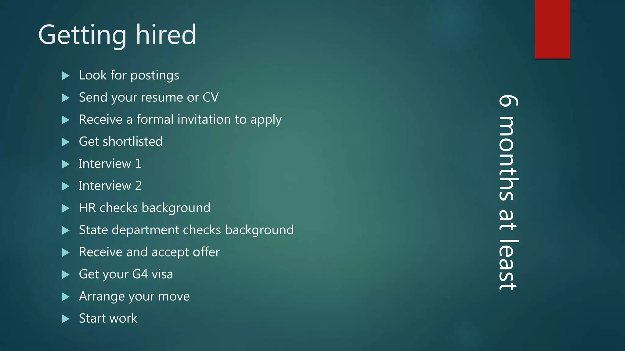 Getting hired
Look for postings
Send your resume or CV
Receive a formal invitation to apply
Get shortlisted
Interview 1
Interview 2
HR checks background
State department checks background
Receive and accept offer
Get your G4 visa
Arrange your move
Start work
6monthsatleast