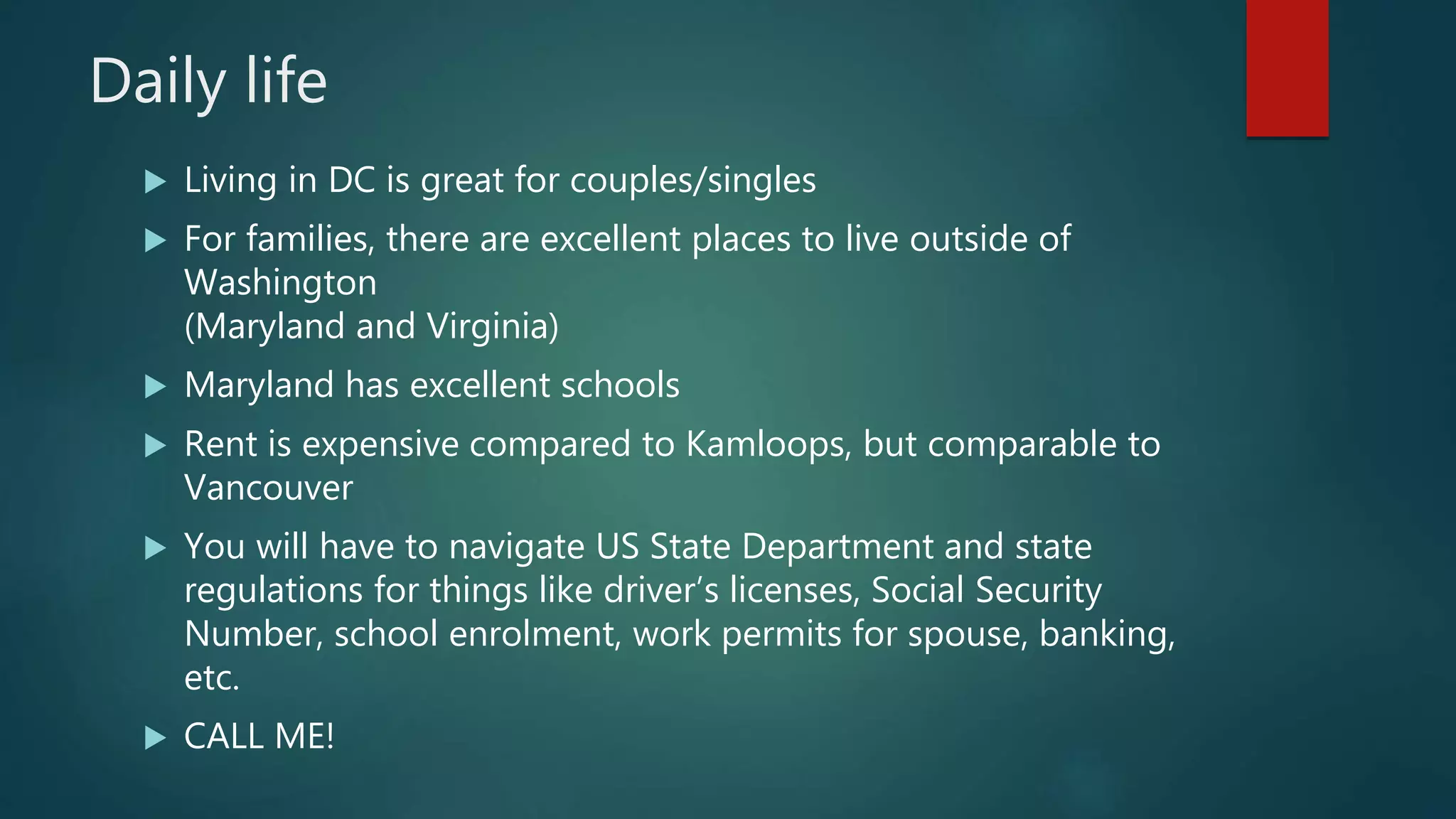 Daily life
Living in DC is great for couples/singles
For families, there are excellent places to live outside of
Washington
(Maryland and Virginia)
Maryland has excellent schools
Rent is expensive compared to Kamloops, but comparable to
Vancouver
You will have to navigate US State Department and state
regulations for things like driver’s licenses, Social Security
Number, school enrolment, work permits for spouse, banking,
etc.
CALL ME!