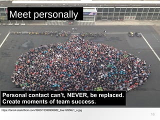https://farm4.staticflickr.com/3900/15399906982_2ee1d506c1_o.jpg
Meet personally
16
Personal contact can't, NEVER, be replaced.
Create moments of team success.
 