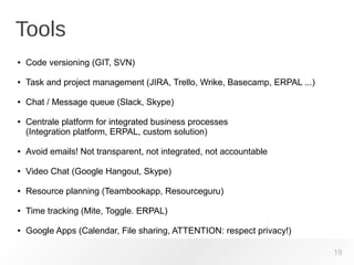 Tools
19
● Code versioning (GIT, SVN)
● Task and project management (JIRA, Trello, Wrike, Basecamp, ERPAL ...)
● Chat / Message queue (Slack, Skype)
● Centrale platform for integrated business processes
(Integration platform, ERPAL, custom solution)
● Avoid emails! Not transparent, not integrated, not accountable
● Video Chat (Google Hangout, Skype)
● Resource planning (Teambookapp, Resourceguru)
● Time tracking (Mite, Toggle. ERPAL)
● Google Apps (Calendar, File sharing, ATTENTION: respect privacy!)
 