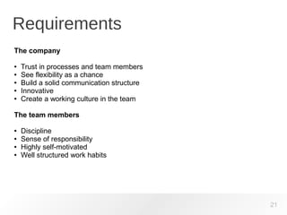 Requirements
21
The company
● Trust in processes and team members
● See flexibility as a chance
● Build a solid communication structure
● Innovative
● Create a working culture in the team
The team members
● Discipline
● Sense of responsibility
● Highly self-motivated
● Well structured work habits
 