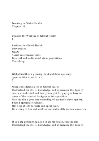Working in Global Health
Chapter 18
Chapter 18: Working in Global Health
1
Positions in Global Health
Universities
NGOs
Social entrepreneurships
Bilateral and multilateral aid organizations
Consulting
Global health is a growing field and there are many
opportunities to work in it.
2
When considering a job in Global health
Understand the skills, knowledge, and experience this type of
career would entail and how you might fill gaps you have in
terms of the required background for a position.
May require a good understanding of economic development.
Should appreciate cultures.
Have the ability to write and speak well.
Be willing to live and work in low and middle income countries.
If you are considering a job in global health, you should:
Understand the skills, knowledge, and experience this type of
 