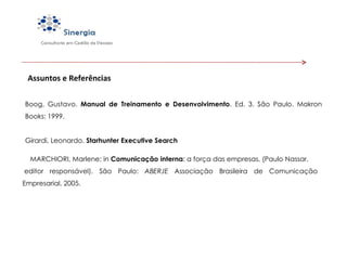 Assuntos e Referências Boog, Gustavo.  Manual de Treinamento e Desenvolvimento .  Ed. 3. São Paulo. Makron Books: 1999. Girardi, Leonardo.  Starhunter Executive Search MARCHIORI, Marlene; in  Comunicação interna : a força das empresas, (Paulo Nassar,  editor responsável). São Paulo:  ABERJE  Associação Brasileira de Comunicação Empresarial, 2005. 