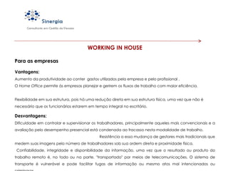 WORKING IN HOUSE Para as empresas Vantagens: Aumento da produtividade ao conter  gastos utilizados pela empresa e pelo profissional .     O  Home Office  permite às empresas planejar e gerirem os fluxos de trabalho com maior eficiência.  Flexibilidade em sua estrutura, pois há uma redução direta em sua estrutura física, uma vez que não é necessário que os funcionários estarem em tempo integral no escritório. Desvantagens: Dificuldade em controlar e supervisionar os trabalhadores, principalmente aqueles mais convencionais e a avaliação pelo desempenho presencial está condenada ao fracasso nesta modalidade de trabalho.  Resistência a essa mudança de gestores mais tradicionais que medem suas imagens pelo número de trabalhadores sob sua ordem direta e proximidade física.  Confiabilidade, integridade e disponibilidade da informação, uma vez que o resultado ou produto do trabalho remoto é, no todo ou na parte, "transportado" por meios de telecomunicações. O sistema de transporte é vulnerável e pode facilitar fugas de informação ou mesmo atos mal intencionados ou criminosos. 