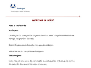WORKING IN HOUSE Para a sociedade Vantagens : Diminuição da poluição de origem rodoviária e dos congestionamentos de tráfego nas grandes cidades.  Descentralização do trabalho nas grandes cidades.  Vínculos e laços com países estrangeiros. Desvantagens: Efeito negativo no setor da construção e no aluguel de imóveis, pelo motivo de redução de espaço físico das empresas.   