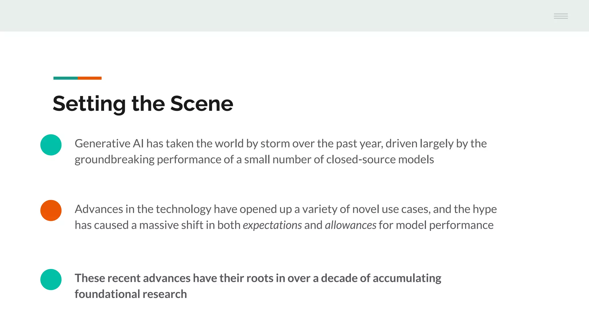 Advances in the technology have opened up a variety of novel use cases, and the hype
has caused a massive shift in both expectations and allowances for model performance
Setting the Scene
Generative AI has taken the world by storm over the past year, driven largely by the
groundbreaking performance of a small number of closed-source models
These recent advances have their roots in over a decade of accumulating
foundational research
 