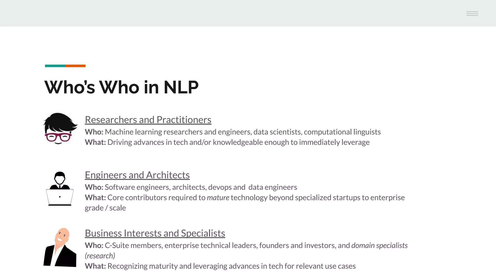 Engineers and Architects
Who: Software engineers, architects, devops and data engineers
What: Core contributors required to mature technology beyond specialized startups to enterprise
grade / scale
Who’s Who in NLP
Researchers and Practitioners
Who: Machine learning researchers and engineers, data scientists, computational linguists
What: Driving advances in tech and/or knowledgeable enough to immediately leverage
Business Interests and Specialists
Who: C-Suite members, enterprise technical leaders, founders and investors, and domain specialists
(research)
What: Recognizing maturity and leveraging advances in tech for relevant use cases
 