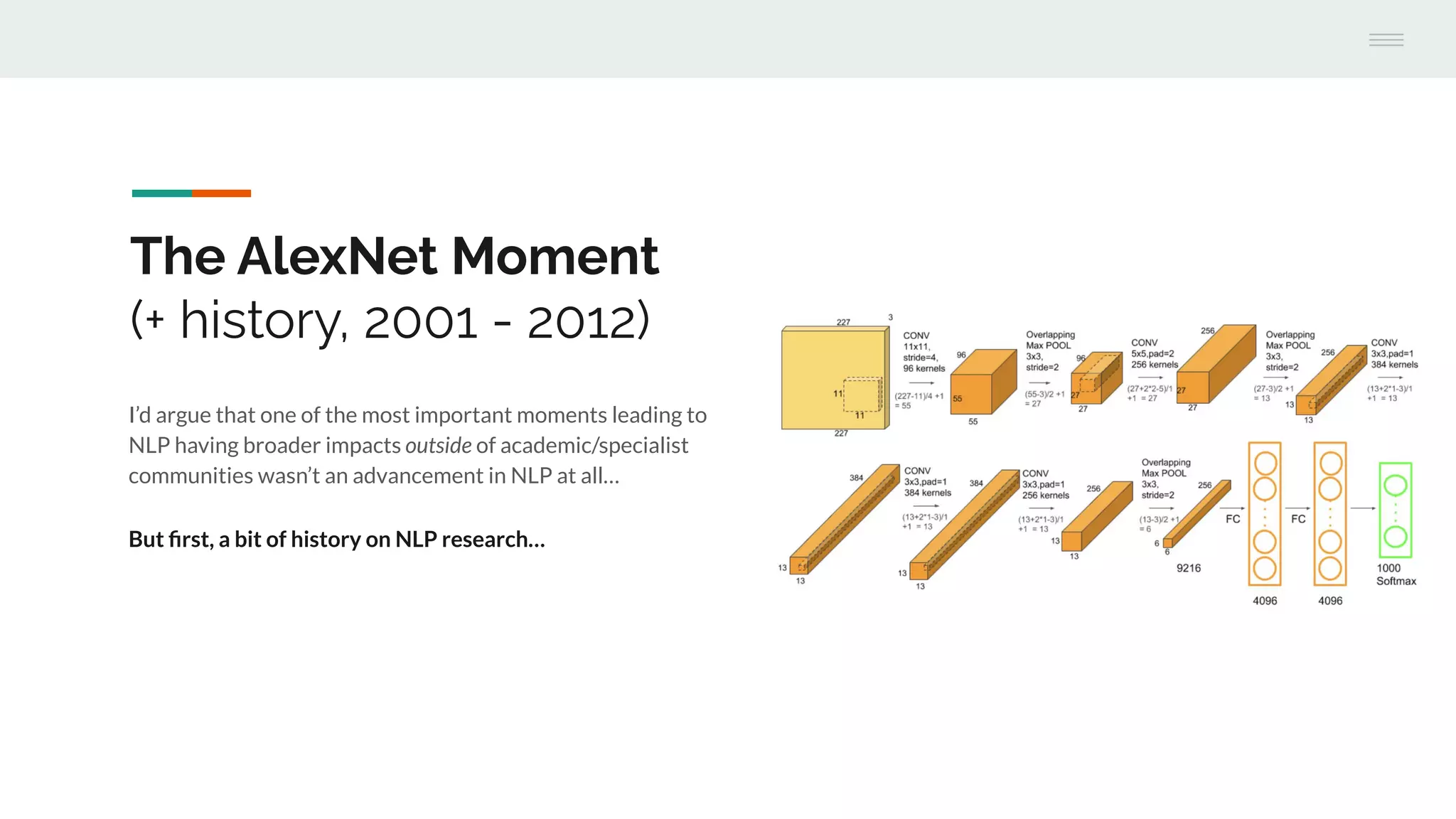 The AlexNet Moment
(+ history, 2001 - 2012)
I’d argue that one of the most important moments leading to
NLP having broader impacts outside of academic/specialist
communities wasn’t an advancement in NLP at all…
But ﬁrst, a bit of history on NLP research…
 