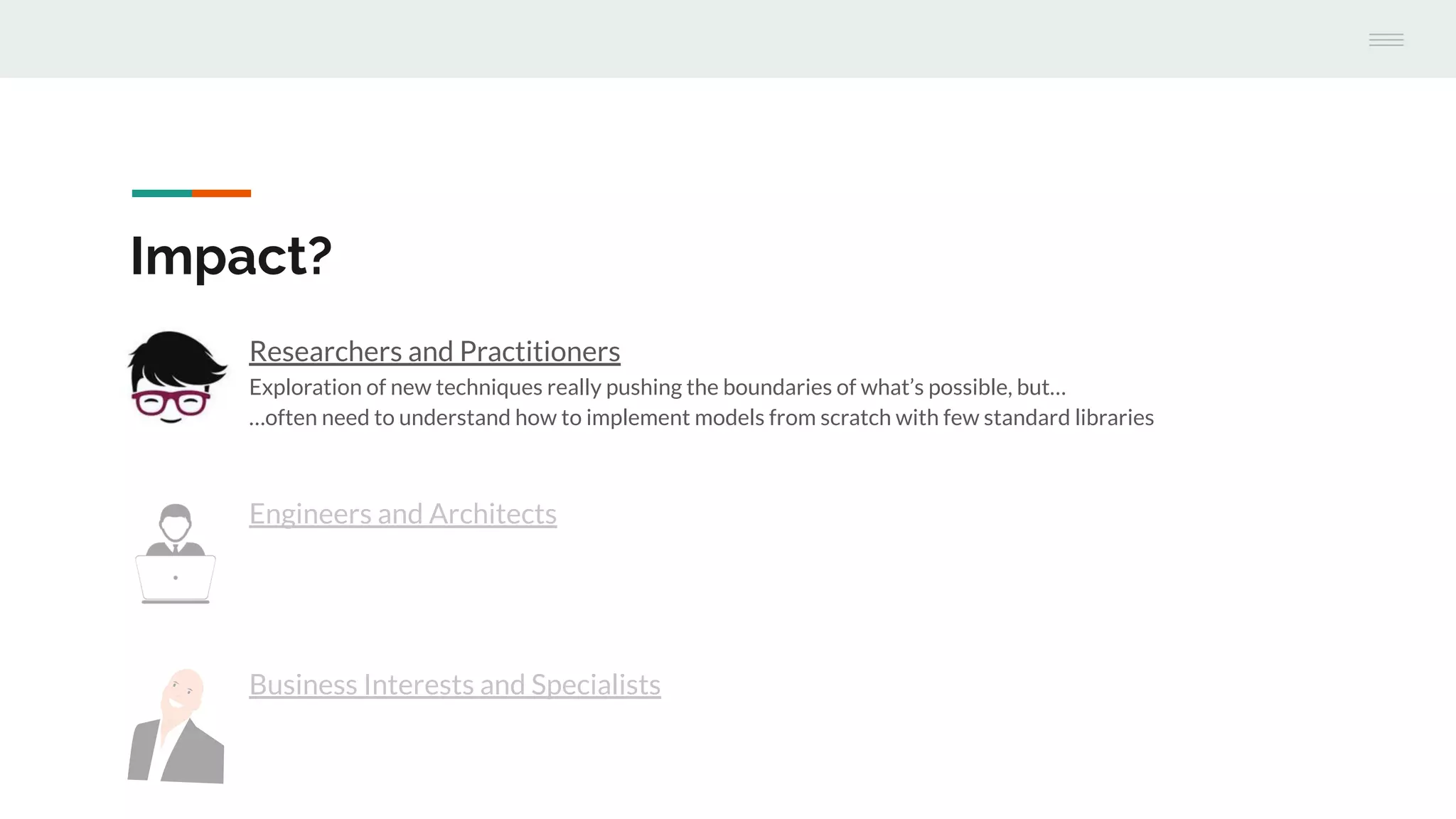 Engineers and Architects
Impact?
Researchers and Practitioners
Exploration of new techniques really pushing the boundaries of what’s possible, but…
…often need to understand how to implement models from scratch with few standard libraries
Business Interests and Specialists
 
