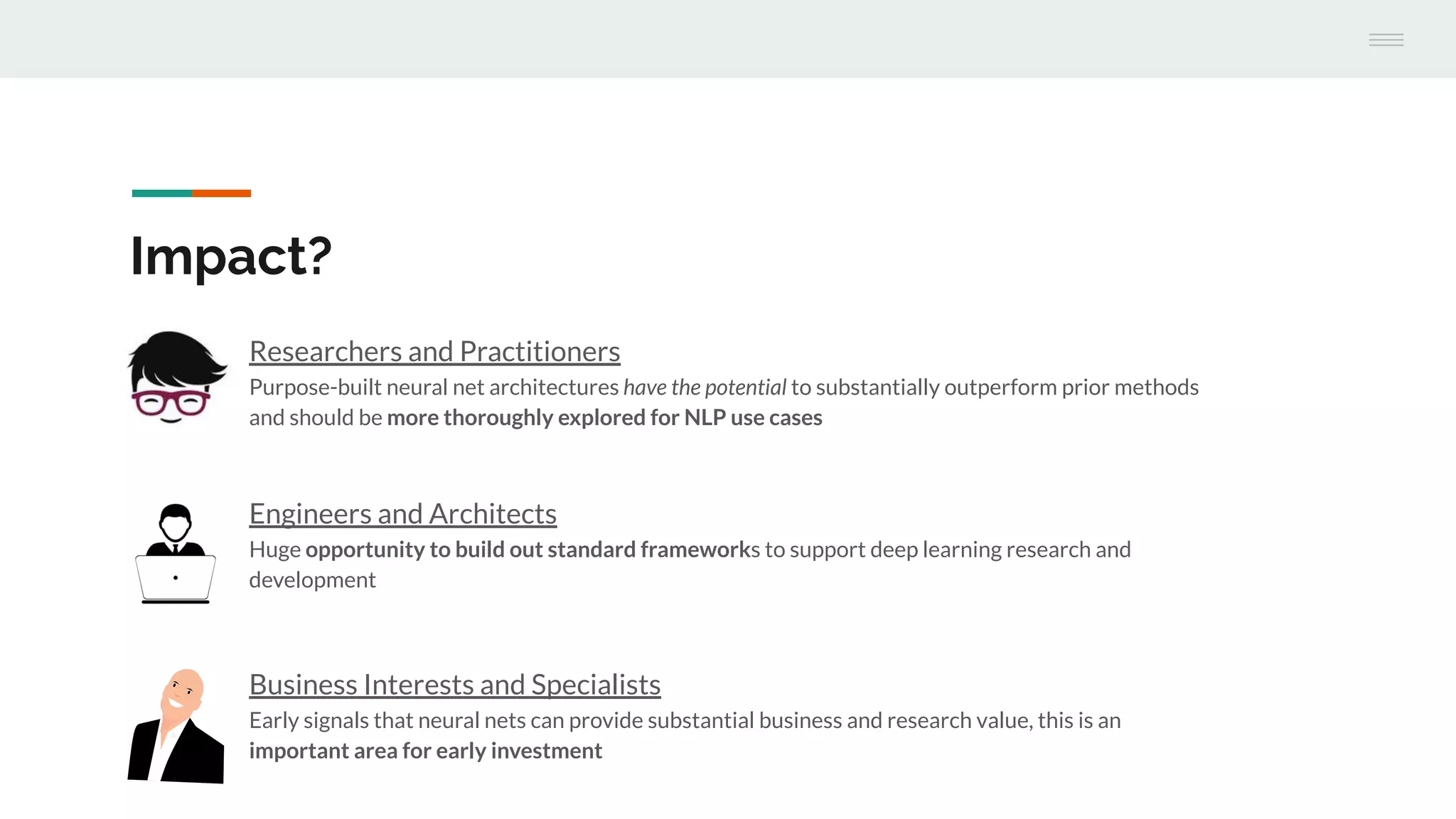 Engineers and Architects
Huge opportunity to build out standard frameworks to support deep learning research and
development
Impact?
Researchers and Practitioners
Purpose-built neural net architectures have the potential to substantially outperform prior methods
and should be more thoroughly explored for NLP use cases
Business Interests and Specialists
Early signals that neural nets can provide substantial business and research value, this is an
important area for early investment
 