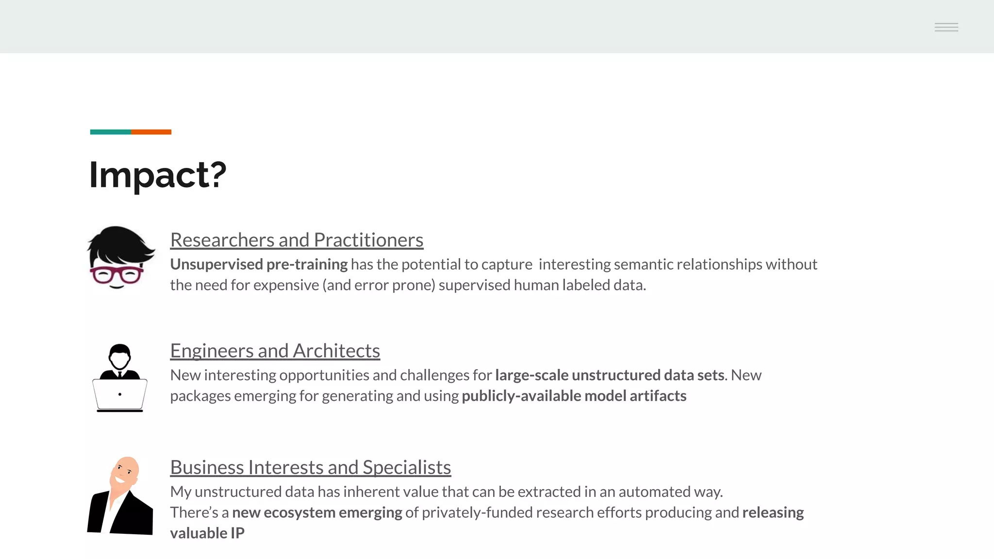 Engineers and Architects
New interesting opportunities and challenges for large-scale unstructured data sets. New
packages emerging for generating and using publicly-available model artifacts
Impact?
Researchers and Practitioners
Unsupervised pre-training has the potential to capture interesting semantic relationships without
the need for expensive (and error prone) supervised human labeled data.
Business Interests and Specialists
My unstructured data has inherent value that can be extracted in an automated way.
There’s a new ecosystem emerging of privately-funded research efforts producing and releasing
valuable IP
 