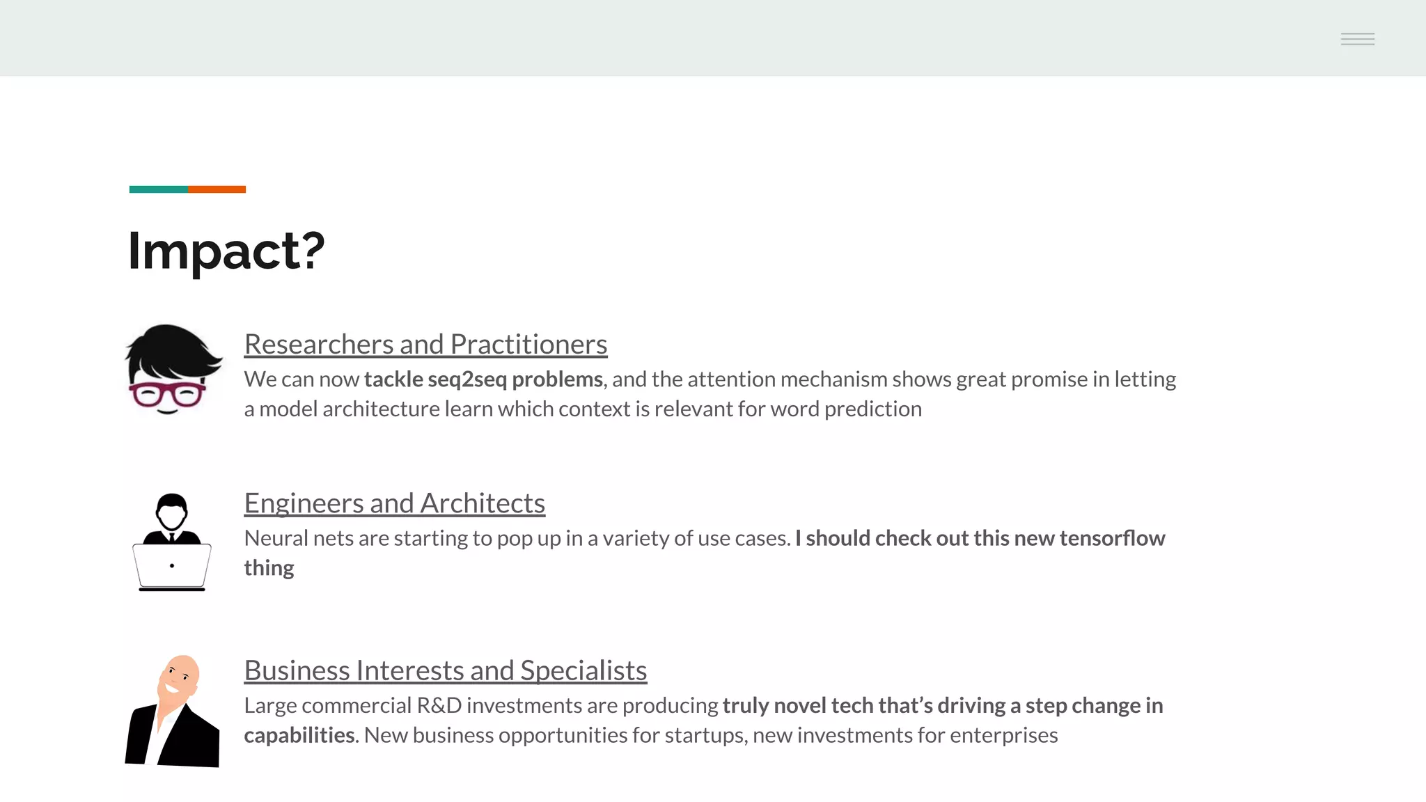 Engineers and Architects
Neural nets are starting to pop up in a variety of use cases. I should check out this new tensorﬂow
thing
Impact?
Researchers and Practitioners
We can now tackle seq2seq problems, and the attention mechanism shows great promise in letting
a model architecture learn which context is relevant for word prediction
Business Interests and Specialists
Large commercial R&D investments are producing truly novel tech that’s driving a step change in
capabilities. New business opportunities for startups, new investments for enterprises
 