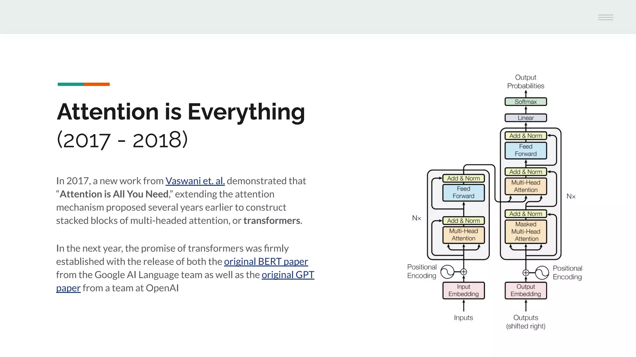 In 2017, a new work from Vaswani et. al. demonstrated that
“Attention is All You Need,” extending the attention
mechanism proposed several years earlier to construct
stacked blocks of multi-headed attention, or transformers.
In the next year, the promise of transformers was ﬁrmly
established with the release of both the original BERT paper
from the Google AI Language team as well as the original GPT
paper from a team at OpenAI
Attention is Everything
(2017 - 2018)
 