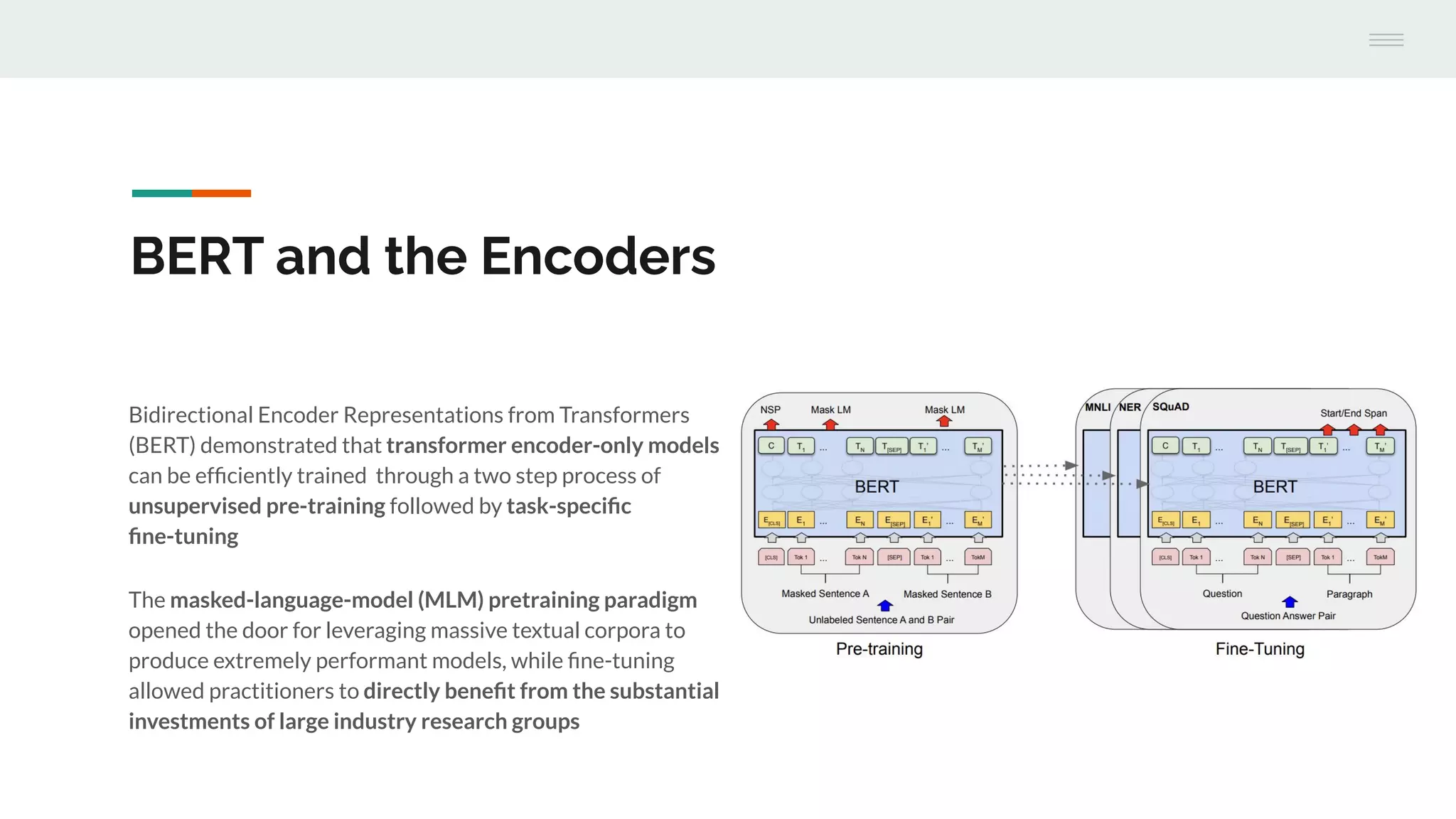 Bidirectional Encoder Representations from Transformers
(BERT) demonstrated that transformer encoder-only models
can be efﬁciently trained through a two step process of
unsupervised pre-training followed by task-speciﬁc
ﬁne-tuning
The masked-language-model (MLM) pretraining paradigm
opened the door for leveraging massive textual corpora to
produce extremely performant models, while ﬁne-tuning
allowed practitioners to directly beneﬁt from the substantial
investments of large industry research groups
BERT and the Encoders
 