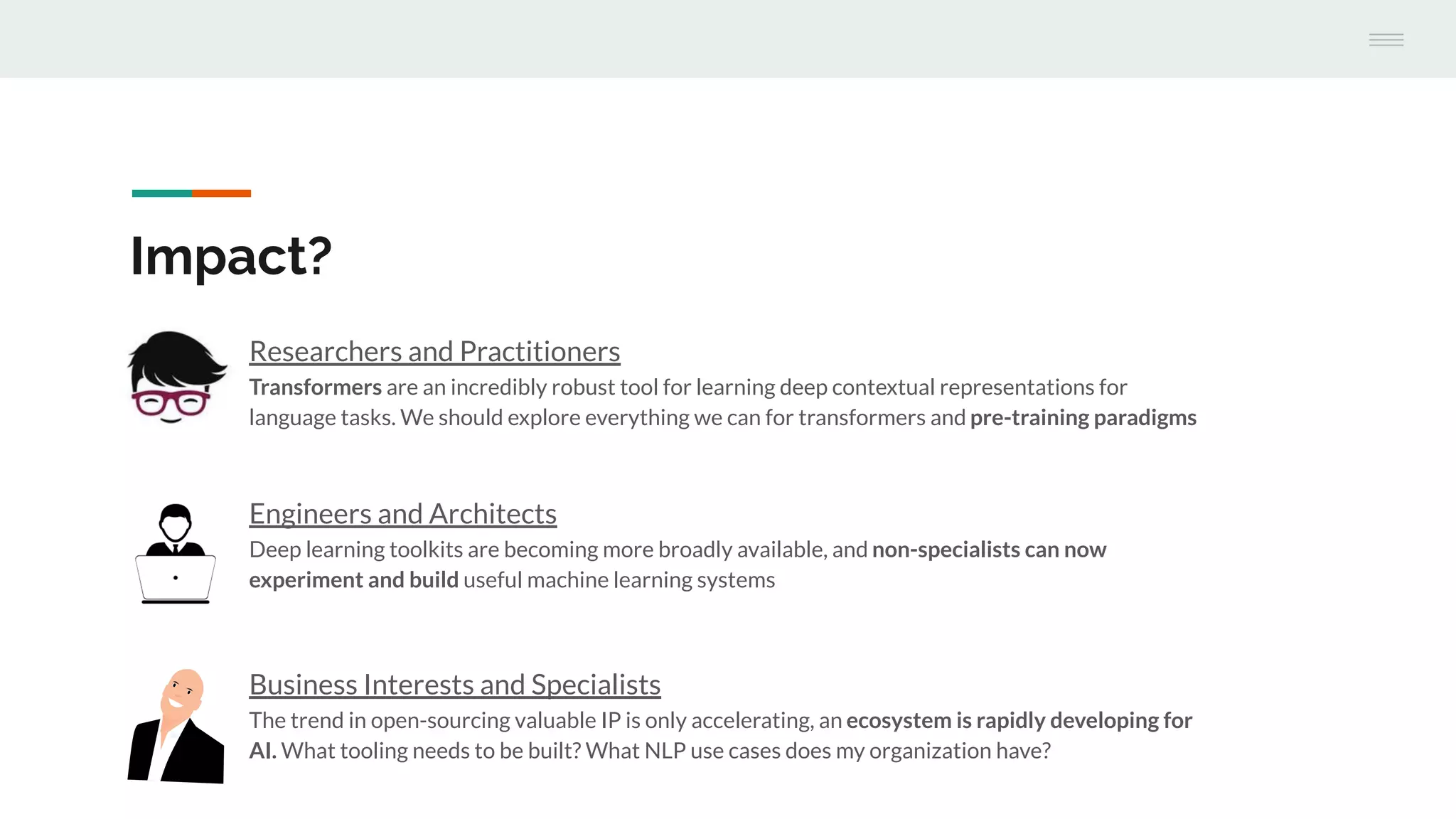 Engineers and Architects
Deep learning toolkits are becoming more broadly available, and non-specialists can now
experiment and build useful machine learning systems
Impact?
Researchers and Practitioners
Transformers are an incredibly robust tool for learning deep contextual representations for
language tasks. We should explore everything we can for transformers and pre-training paradigms
Business Interests and Specialists
The trend in open-sourcing valuable IP is only accelerating, an ecosystem is rapidly developing for
AI. What tooling needs to be built? What NLP use cases does my organization have?
 