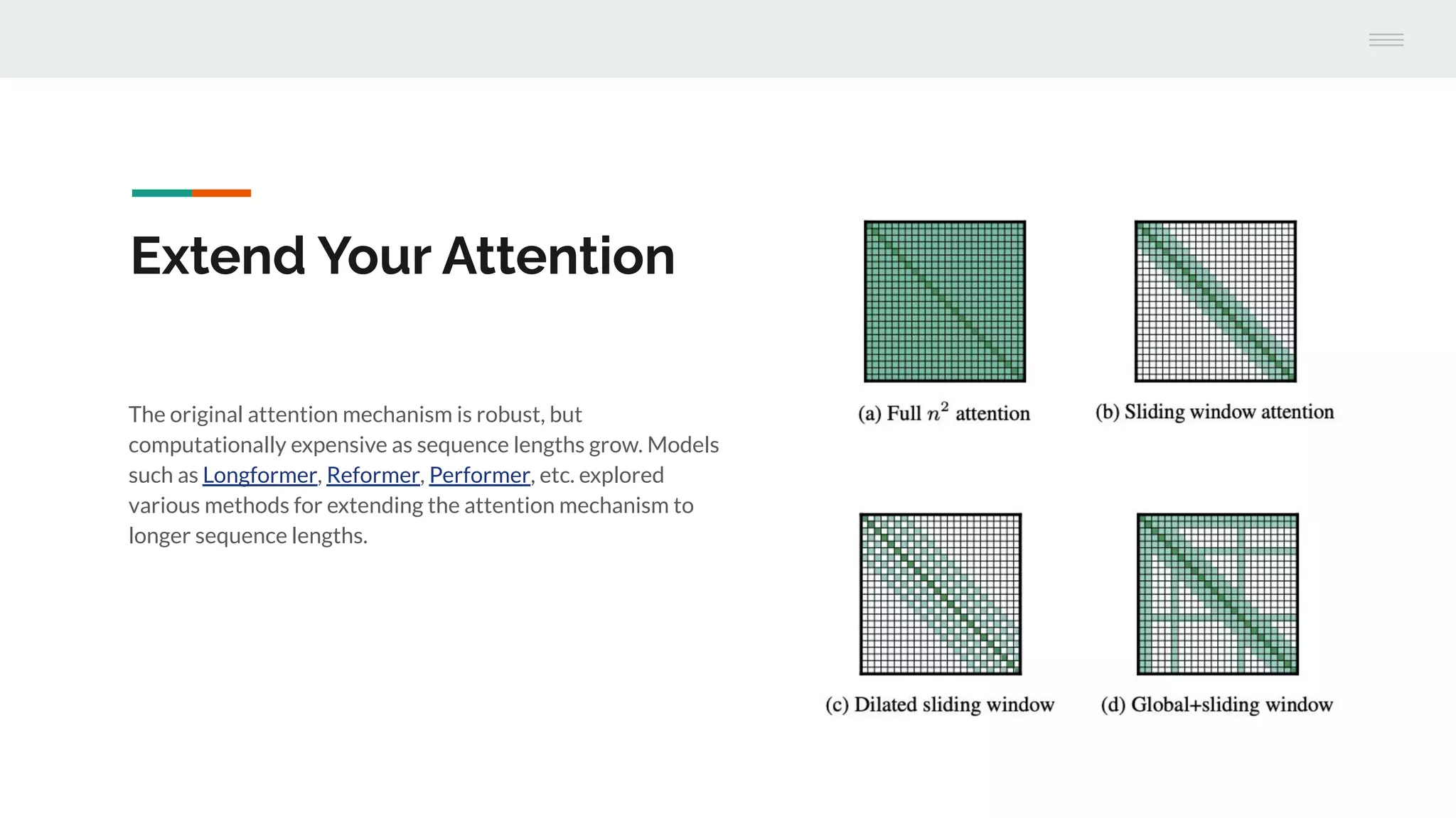 The original attention mechanism is robust, but
computationally expensive as sequence lengths grow. Models
such as Longformer, Reformer, Performer, etc. explored
various methods for extending the attention mechanism to
longer sequence lengths.
Extend Your Attention
 
