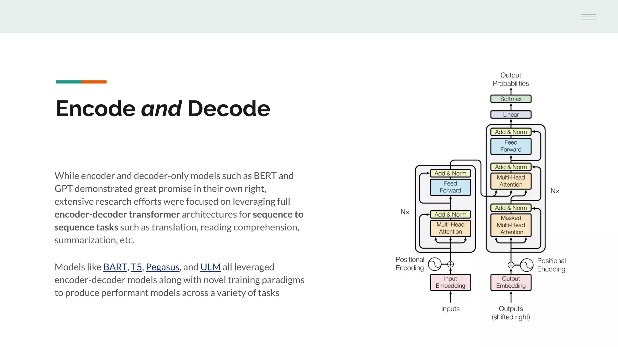 While encoder and decoder-only models such as BERT and
GPT demonstrated great promise in their own right,
extensive research efforts were focused on leveraging full
encoder-decoder transformer architectures for sequence to
sequence tasks such as translation, reading comprehension,
summarization, etc.
Models like BART, T5, Pegasus, and ULM all leveraged
encoder-decoder models along with novel training paradigms
to produce performant models across a variety of tasks
Encode and Decode
 